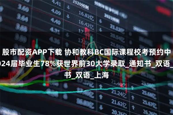 股市配资APP下载 协和教科BC国际课程校考预约中！2024届毕业生78%获世界前30大学录取_通知书_双语_上海