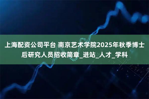 上海配资公司平台 南京艺术学院2025年秋季博士后研究人员招收简章_进站_人才_学科