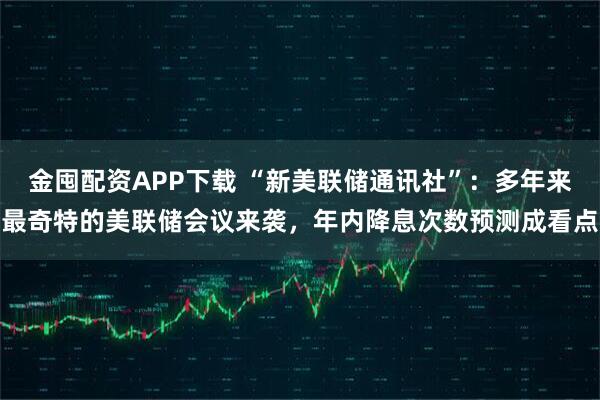 金囤配资APP下载 “新美联储通讯社”：多年来最奇特的美联储会议来袭，年内降息次数预测成看点