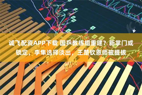 诚飞配资APP下载 国乒教练组重建？新掌门或锁定，李隼选择淡出，王楚钦恩师被提拔