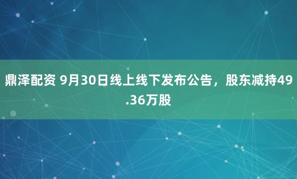 鼎泽配资 9月30日线上线下发布公告，股东减持49.36万股