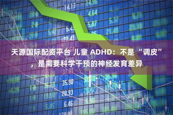 天源国际配资平台 儿童 ADHD：不是 “调皮”，是需要科学干预的神经发育差异