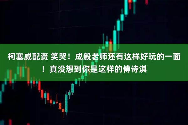 柯塞威配资 笑哭！成毅老师还有这样好玩的一面！真没想到你是这样的傅诗淇