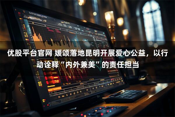 优股平台官网 媛颂落地昆明开展爱心公益，以行动诠释“内外兼美”的责任担当