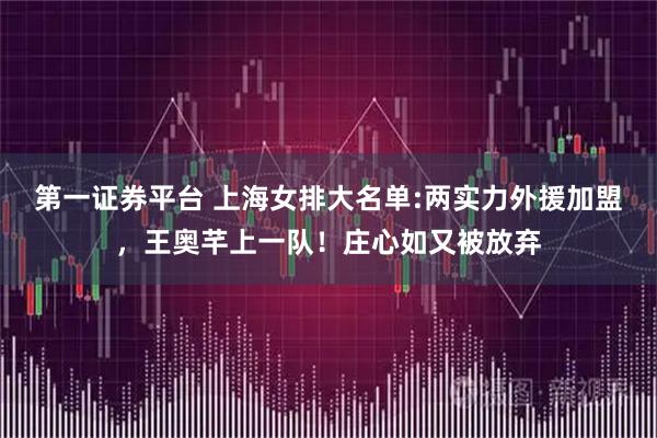 第一证券平台 上海女排大名单:两实力外援加盟，王奥芊上一队！庄心如又被放弃