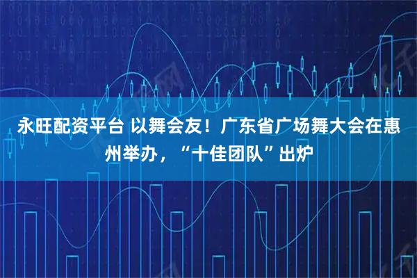 永旺配资平台 以舞会友！广东省广场舞大会在惠州举办，“十佳团队”出炉