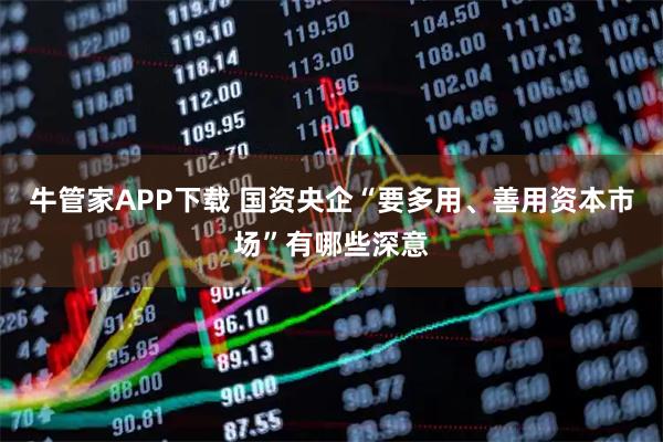 牛管家APP下载 国资央企“要多用、善用资本市场”有哪些深意