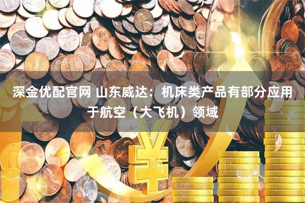 深金优配官网 山东威达：机床类产品有部分应用于航空（大飞机）领域