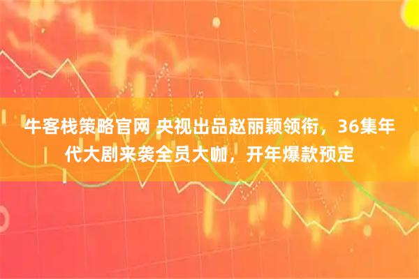 牛客栈策略官网 央视出品赵丽颖领衔，36集年代大剧来袭全员大咖，开年爆款预定