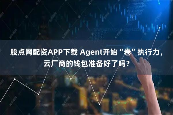 股点网配资APP下载 Agent开始“卷”执行力，云厂商的钱包准备好了吗？