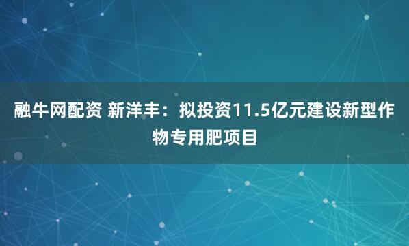 融牛网配资 新洋丰：拟投资11.5亿元建设新型作物专用肥项目