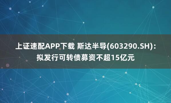 上证速配APP下载 斯达半导(603290.SH)：拟发行可转债募资不超15亿元