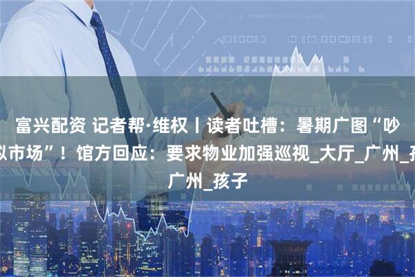富兴配资 记者帮·维权丨读者吐槽：暑期广图“吵闹似市场”！馆方回应：要求物业加强巡视_大厅_广州_孩子