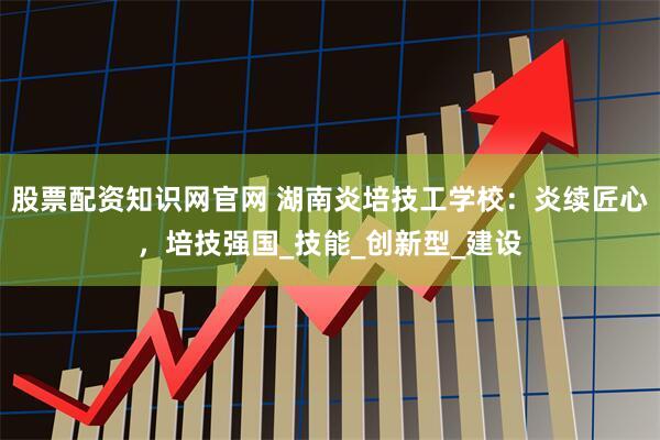 股票配资知识网官网 湖南炎培技工学校：炎续匠心，培技强国_技能_创新型_建设