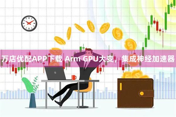 万店优配APP下载 Arm GPU大变，集成神经加速器