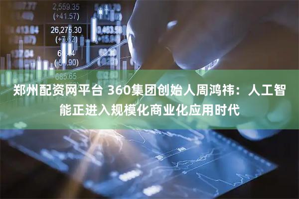 郑州配资网平台 360集团创始人周鸿祎：人工智能正进入规模化商业化应用时代
