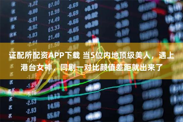 证配所配资APP下载 当5位内地顶级美人，遇上港台女神，同剧一对比颜值差距就出来了